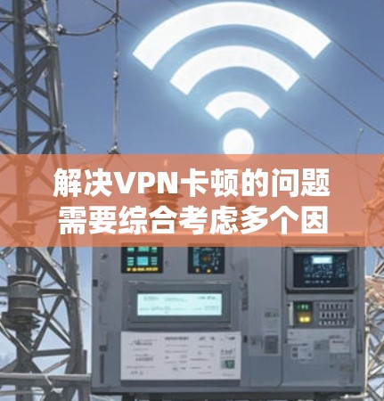 解决VPN卡顿的问题需要综合考虑多个因素，以下是一些有效的方法