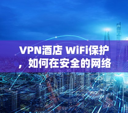 VPN酒店 WiFi保护，如何在安全的网络环境中享受酒店服务