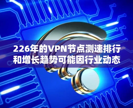 226年的VPN节点测速排行和增长趋势可能因行业动态和技术发展而有所不同。以下是一些可能的预测情况和趋势，基于当前的技术和行业趋势