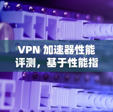 VPN 加速器性能评测，基于性能指标的全面测试报告