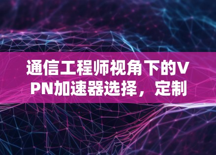 通信工程师视角下的VPN加速器选择，定制化解决方案