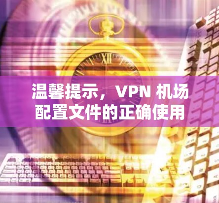 温馨提示，VPN 机场配置文件的正确使用