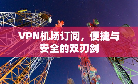 VPN机场订阅,便捷与安全的双刃剑