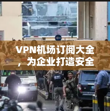 <strong>VPN机场</strong>订阅大全，为企业打造安全防护服务