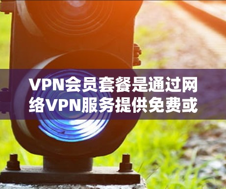 VPN会员套餐是通过网络VPN服务提供免费或低费用访问互联网功能的套餐,通常包括以下内容
