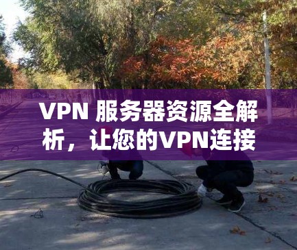 VPN 服务器资源全解析，让您的VPN连接更加安全可靠