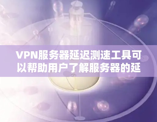 VPN服务器延迟测速工具可以帮助用户了解服务器的延迟情况，优化VPN连接。以下是对这些工具的总结