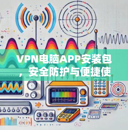 VPN电脑APP安装包，安全防护与便捷使用指南