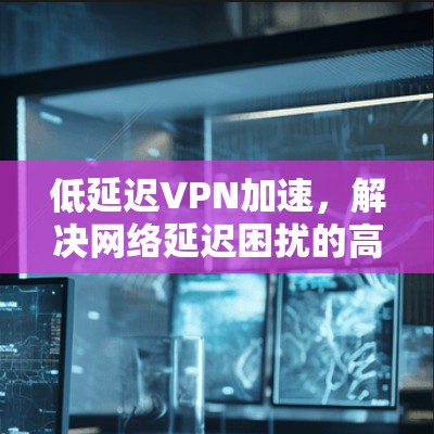低延迟VPN加速,解决网络延迟困扰的高效解决方案