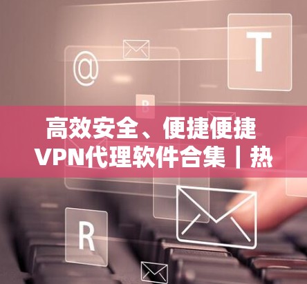高效安全、便捷便捷 VPN代理软件合集|热门客户端推荐