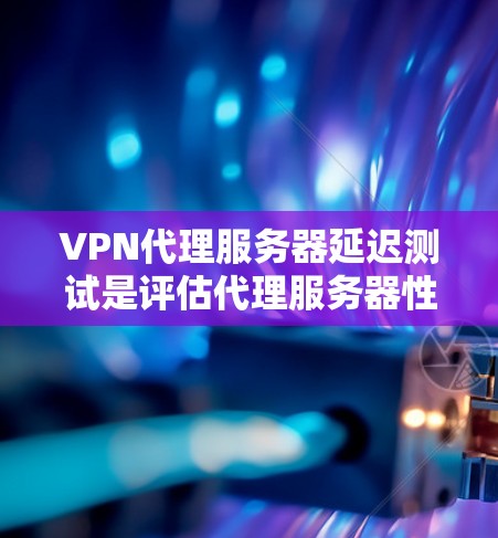 VPN代理服务器延迟测试是评估代理服务器性能的关键工具,直接影响用户体验。以下是对该主题的详细分析