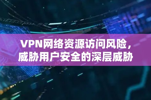 VPN网络资源访问风险,威胁用户安全的深层威胁