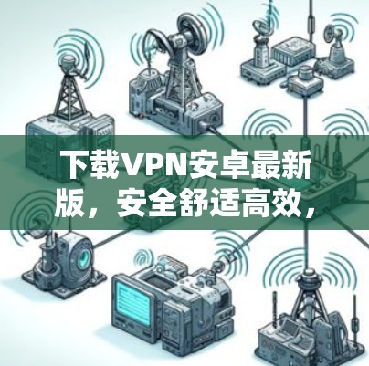 下载VPN安卓最新版,安全舒适高效,轻松解除 browser限制