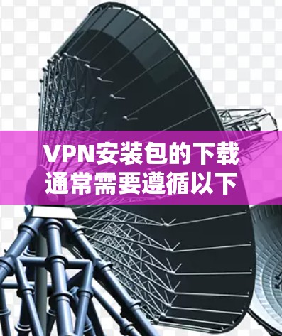 VPN安装包的下载通常需要遵循以下步骤,以确保安全和正确性