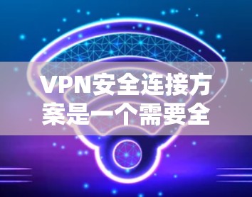 VPN安全连接方案是一个需要全面考虑的因素，确保用户能够安全有效地使用VPN服务。以下是一个详细的VPN安全连接方案，涵盖了安全性、配置管理、安全防护等方面