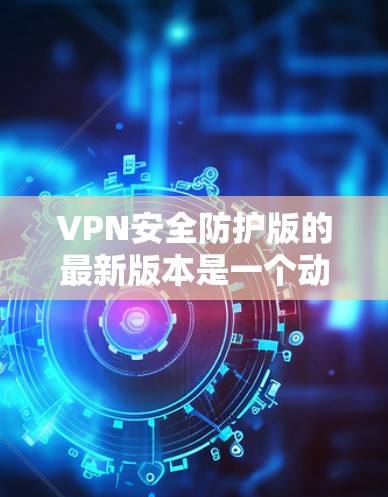 VPN安全防护版的最新版本是一个动态且持续改进的过程,涉及多个关键方面,以下是一些主要的方面和步骤,帮助您全面了解和选择适合的VPN